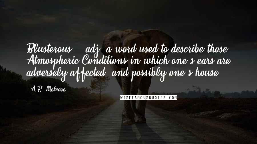 A.R. Melrose Quotes: Blusterous -- adj. a word used to describe those Atmospheric Conditions in which one's ears are adversely affected {and possibly one's house}.