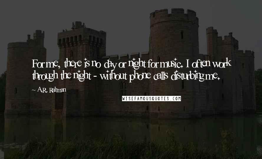 A.R. Rahman Quotes: For me, there is no day or night for music. I often work through the night - without phone calls disturbing me.