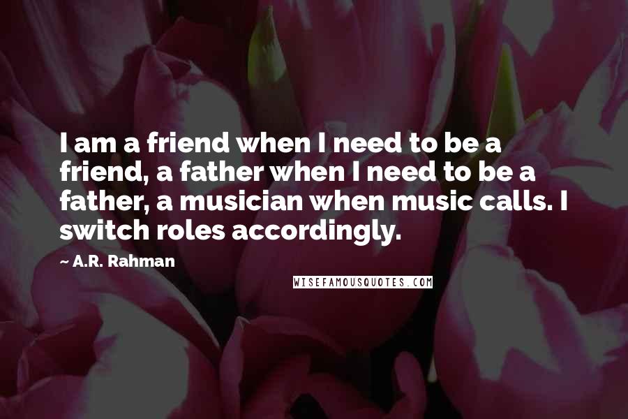 A.R. Rahman Quotes: I am a friend when I need to be a friend, a father when I need to be a father, a musician when music calls. I switch roles accordingly.