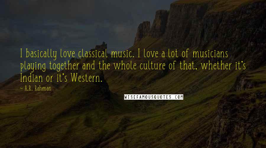 A.R. Rahman Quotes: I basically love classical music. I love a lot of musicians playing together and the whole culture of that, whether it's Indian or it's Western.