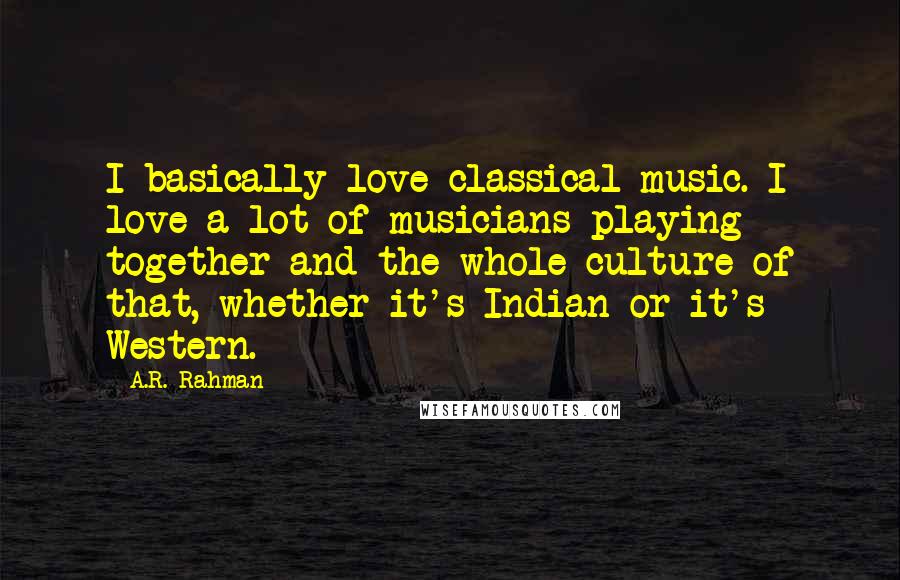 A.R. Rahman Quotes: I basically love classical music. I love a lot of musicians playing together and the whole culture of that, whether it's Indian or it's Western.