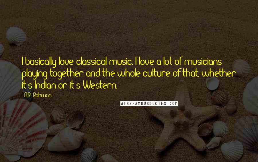 A.R. Rahman Quotes: I basically love classical music. I love a lot of musicians playing together and the whole culture of that, whether it's Indian or it's Western.