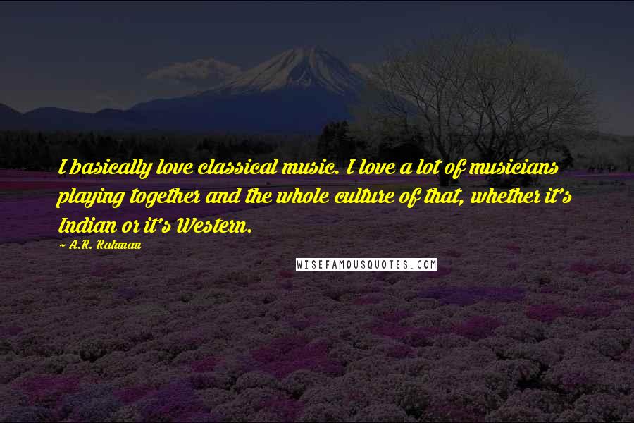 A.R. Rahman Quotes: I basically love classical music. I love a lot of musicians playing together and the whole culture of that, whether it's Indian or it's Western.