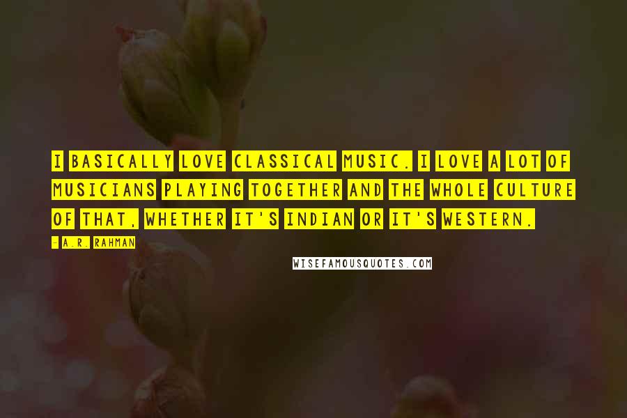 A.R. Rahman Quotes: I basically love classical music. I love a lot of musicians playing together and the whole culture of that, whether it's Indian or it's Western.