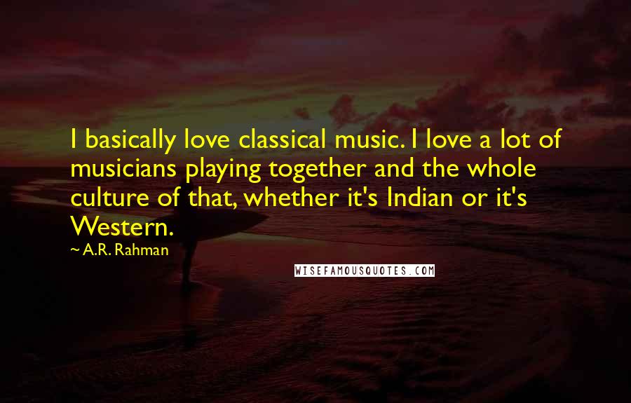 A.R. Rahman Quotes: I basically love classical music. I love a lot of musicians playing together and the whole culture of that, whether it's Indian or it's Western.