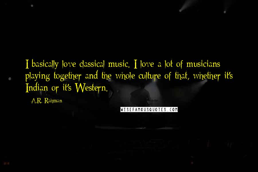 A.R. Rahman Quotes: I basically love classical music. I love a lot of musicians playing together and the whole culture of that, whether it's Indian or it's Western.