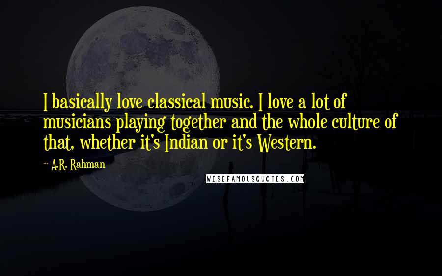 A.R. Rahman Quotes: I basically love classical music. I love a lot of musicians playing together and the whole culture of that, whether it's Indian or it's Western.