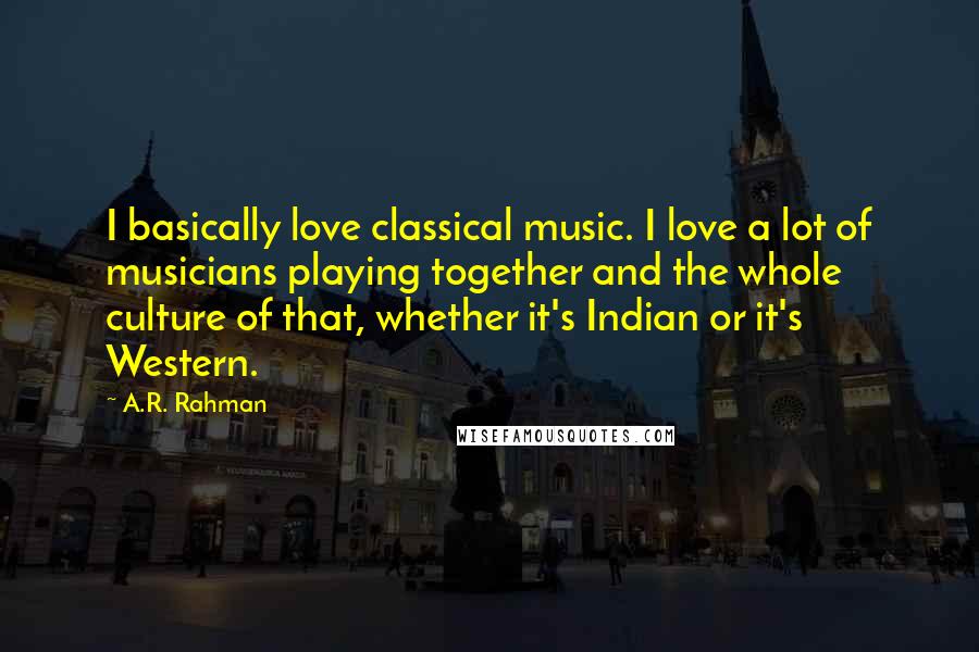 A.R. Rahman Quotes: I basically love classical music. I love a lot of musicians playing together and the whole culture of that, whether it's Indian or it's Western.