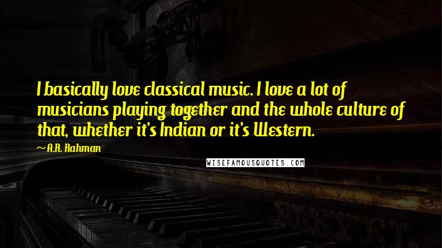 A.R. Rahman Quotes: I basically love classical music. I love a lot of musicians playing together and the whole culture of that, whether it's Indian or it's Western.