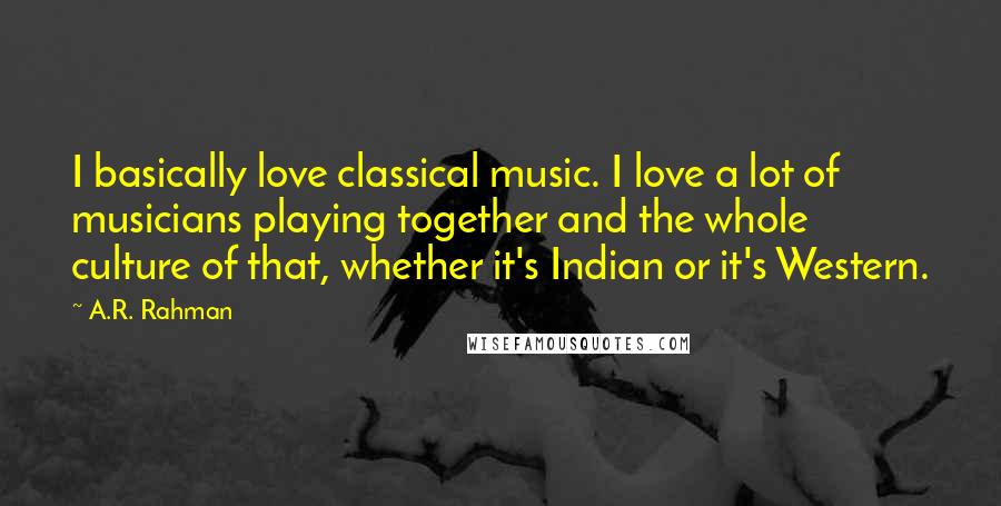 A.R. Rahman Quotes: I basically love classical music. I love a lot of musicians playing together and the whole culture of that, whether it's Indian or it's Western.