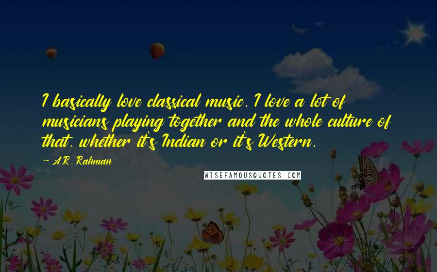 A.R. Rahman Quotes: I basically love classical music. I love a lot of musicians playing together and the whole culture of that, whether it's Indian or it's Western.