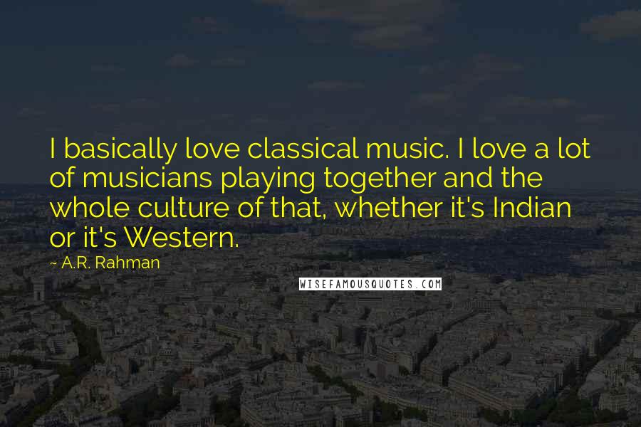 A.R. Rahman Quotes: I basically love classical music. I love a lot of musicians playing together and the whole culture of that, whether it's Indian or it's Western.