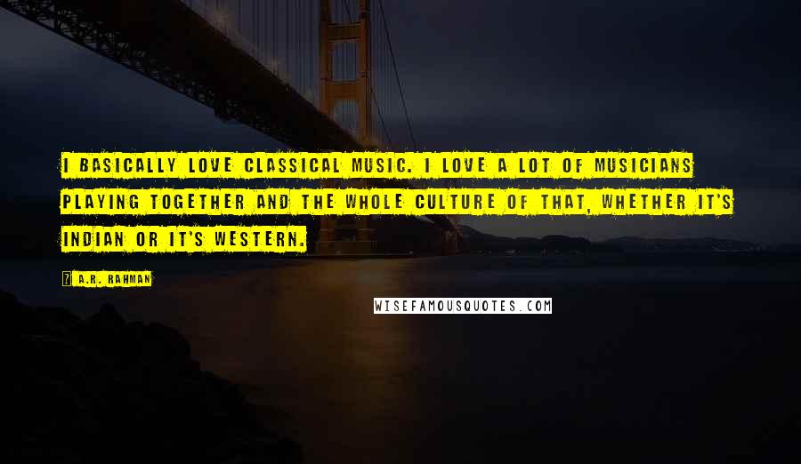 A.R. Rahman Quotes: I basically love classical music. I love a lot of musicians playing together and the whole culture of that, whether it's Indian or it's Western.