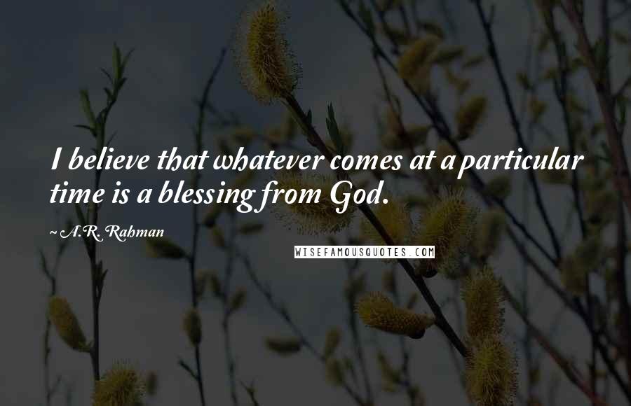 A.R. Rahman Quotes: I believe that whatever comes at a particular time is a blessing from God.