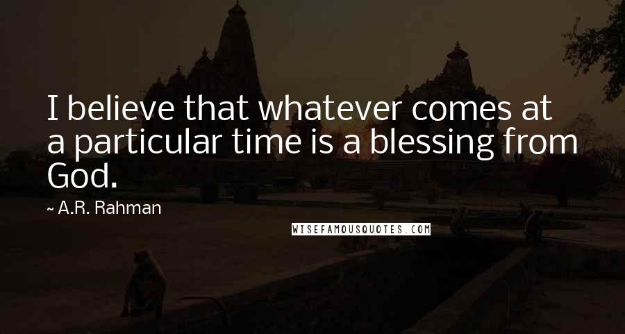 A.R. Rahman Quotes: I believe that whatever comes at a particular time is a blessing from God.