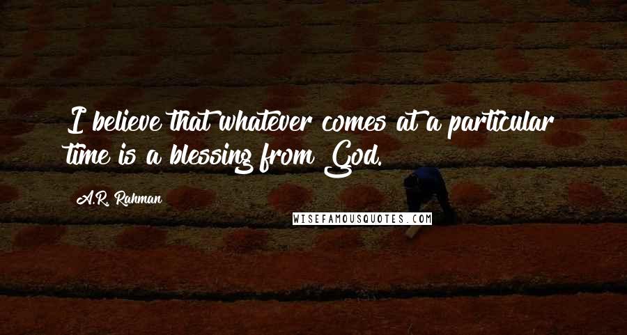 A.R. Rahman Quotes: I believe that whatever comes at a particular time is a blessing from God.