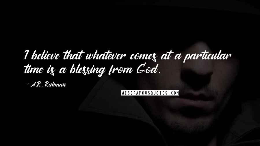 A.R. Rahman Quotes: I believe that whatever comes at a particular time is a blessing from God.