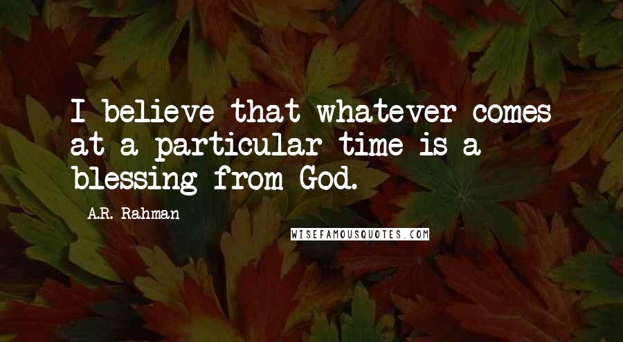 A.R. Rahman Quotes: I believe that whatever comes at a particular time is a blessing from God.