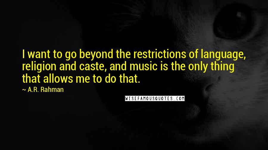 A.R. Rahman Quotes: I want to go beyond the restrictions of language, religion and caste, and music is the only thing that allows me to do that.