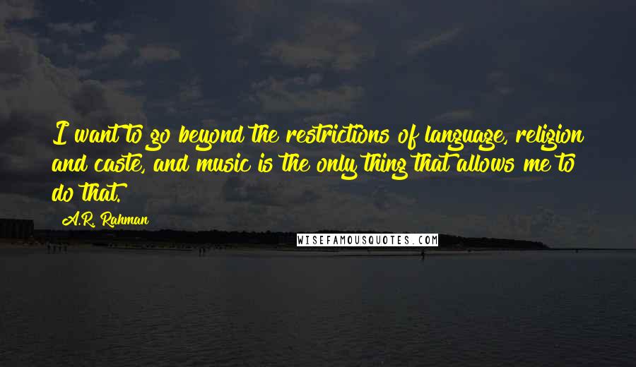 A.R. Rahman Quotes: I want to go beyond the restrictions of language, religion and caste, and music is the only thing that allows me to do that.