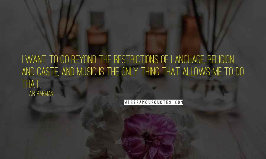 A.R. Rahman Quotes: I want to go beyond the restrictions of language, religion and caste, and music is the only thing that allows me to do that.