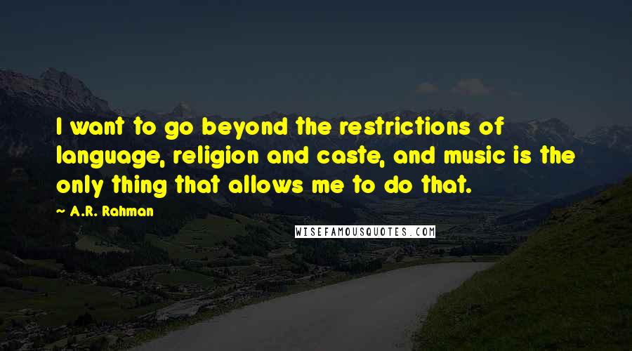 A.R. Rahman Quotes: I want to go beyond the restrictions of language, religion and caste, and music is the only thing that allows me to do that.