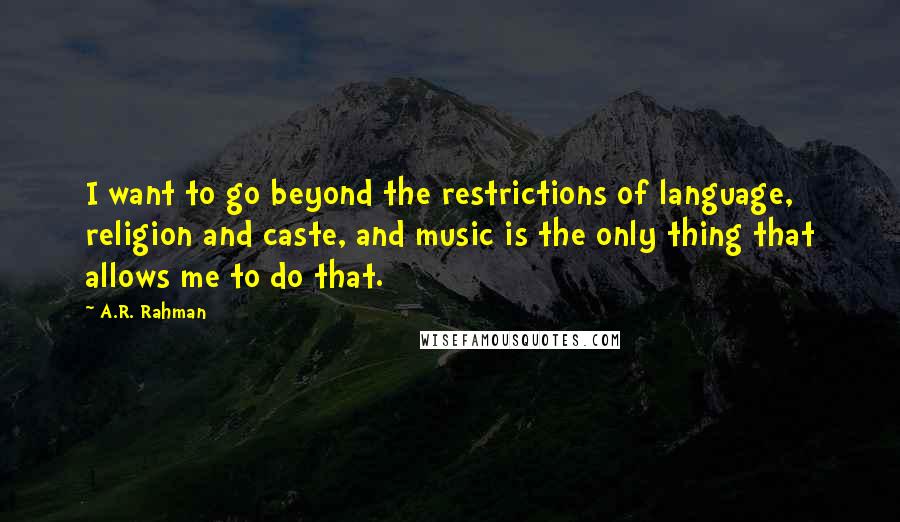 A.R. Rahman Quotes: I want to go beyond the restrictions of language, religion and caste, and music is the only thing that allows me to do that.