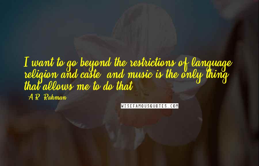 A.R. Rahman Quotes: I want to go beyond the restrictions of language, religion and caste, and music is the only thing that allows me to do that.