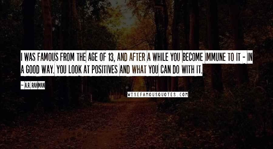 A.R. Rahman Quotes: I was famous from the age of 13, and after a while you become immune to it - in a good way. You look at positives and what you can do with it.