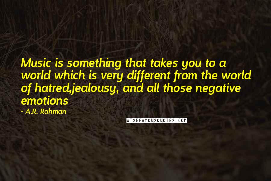 A.R. Rahman Quotes: Music is something that takes you to a world which is very different from the world of hatred,jealousy, and all those negative emotions