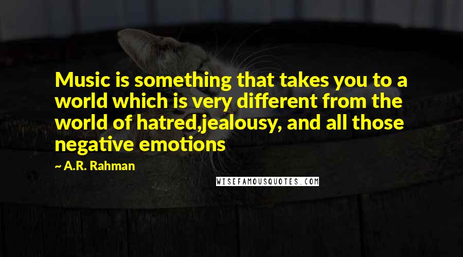 A.R. Rahman Quotes: Music is something that takes you to a world which is very different from the world of hatred,jealousy, and all those negative emotions