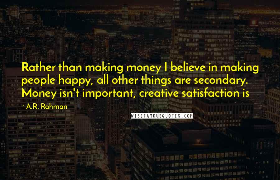 A.R. Rahman Quotes: Rather than making money I believe in making people happy, all other things are secondary. Money isn't important, creative satisfaction is