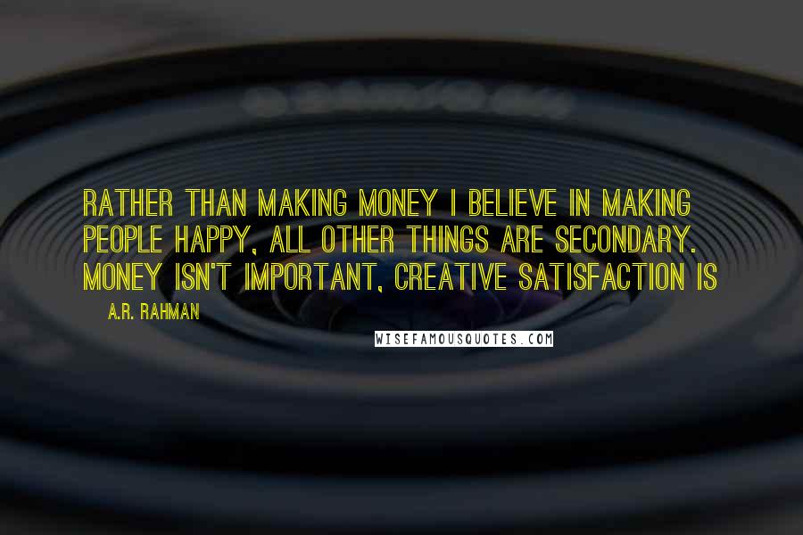 A.R. Rahman Quotes: Rather than making money I believe in making people happy, all other things are secondary. Money isn't important, creative satisfaction is