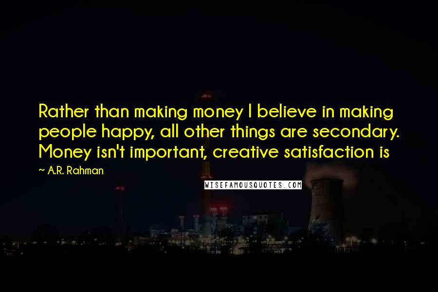 A.R. Rahman Quotes: Rather than making money I believe in making people happy, all other things are secondary. Money isn't important, creative satisfaction is