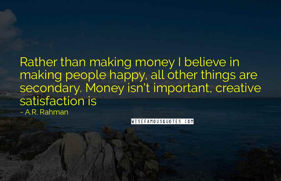 A.R. Rahman Quotes: Rather than making money I believe in making people happy, all other things are secondary. Money isn't important, creative satisfaction is