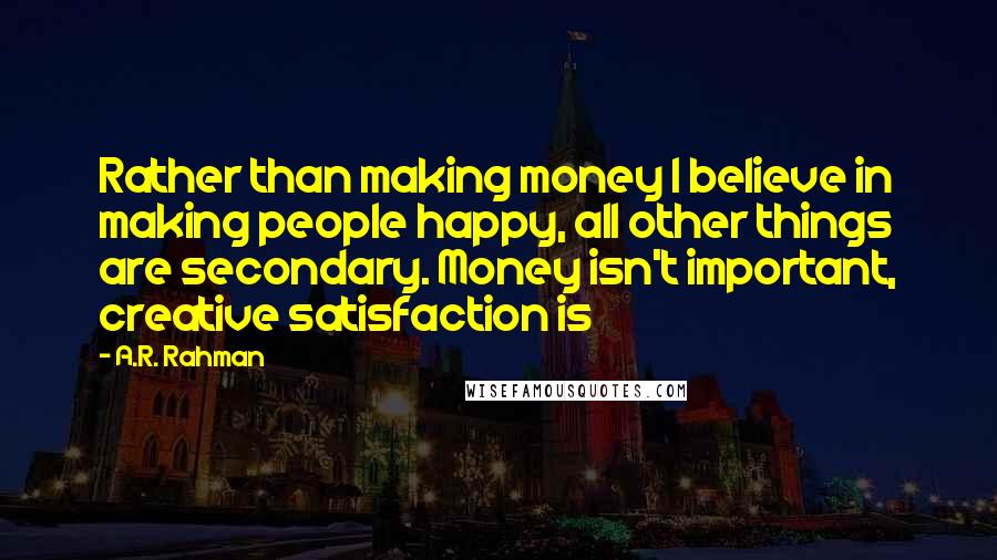 A.R. Rahman Quotes: Rather than making money I believe in making people happy, all other things are secondary. Money isn't important, creative satisfaction is