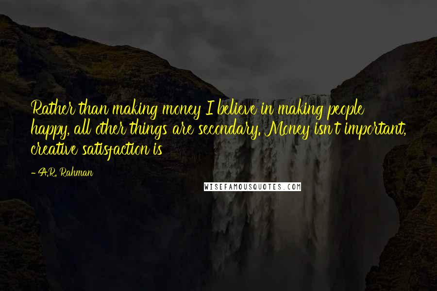 A.R. Rahman Quotes: Rather than making money I believe in making people happy, all other things are secondary. Money isn't important, creative satisfaction is