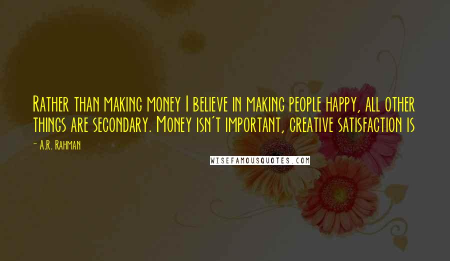 A.R. Rahman Quotes: Rather than making money I believe in making people happy, all other things are secondary. Money isn't important, creative satisfaction is