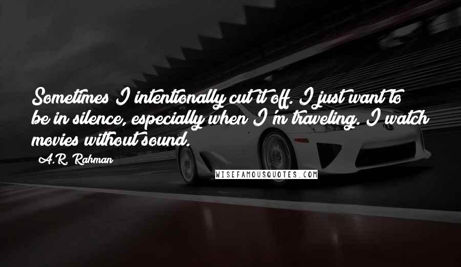 A.R. Rahman Quotes: Sometimes I intentionally cut it off. I just want to be in silence, especially when I'm traveling. I watch movies without sound.