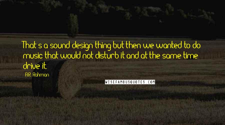 A.R. Rahman Quotes: That's a sound design thing but then we wanted to do music that would not disturb it and at the same time drive it.