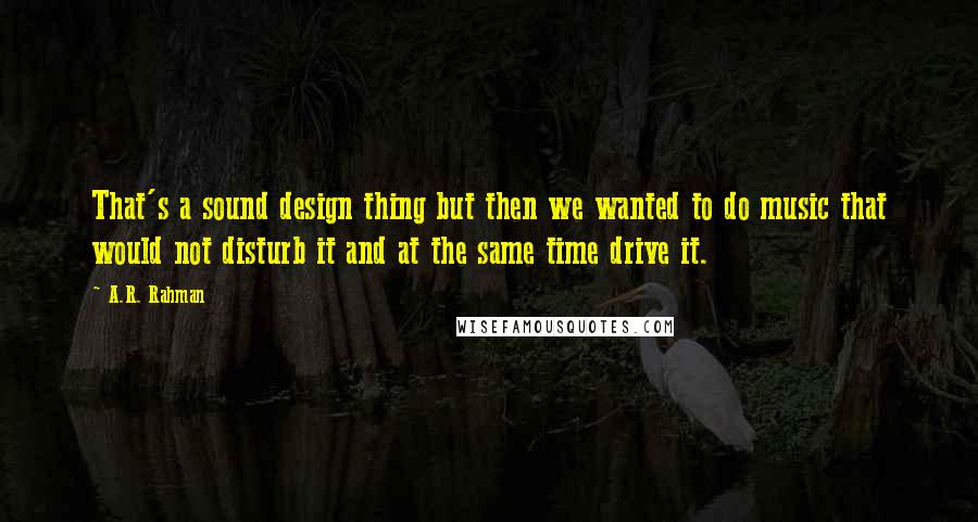 A.R. Rahman Quotes: That's a sound design thing but then we wanted to do music that would not disturb it and at the same time drive it.