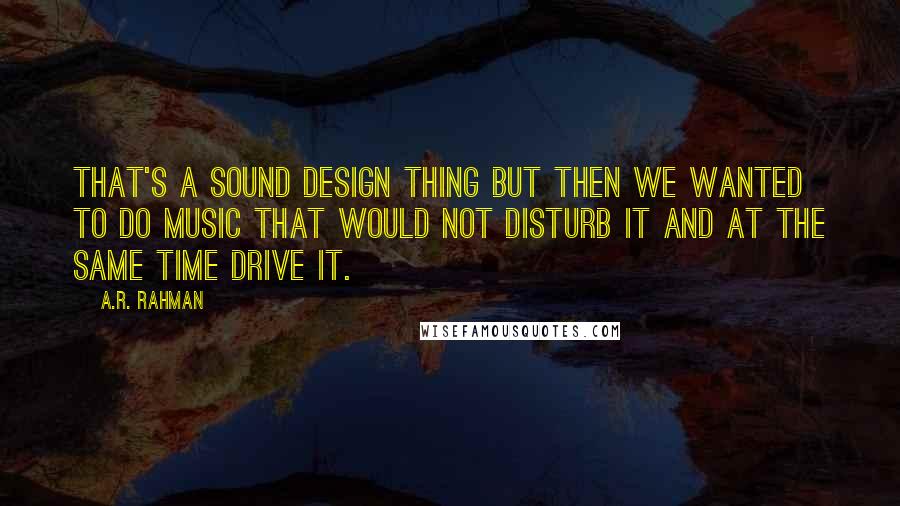 A.R. Rahman Quotes: That's a sound design thing but then we wanted to do music that would not disturb it and at the same time drive it.