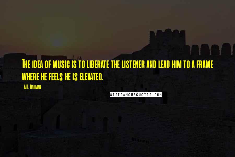 A.R. Rahman Quotes: The idea of music is to liberate the listener and lead him to a frame where he feels he is elevated.