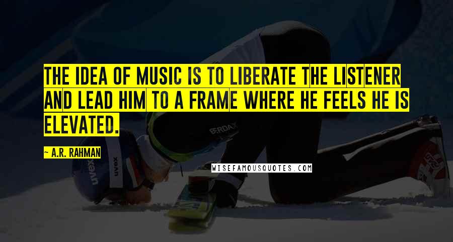 A.R. Rahman Quotes: The idea of music is to liberate the listener and lead him to a frame where he feels he is elevated.