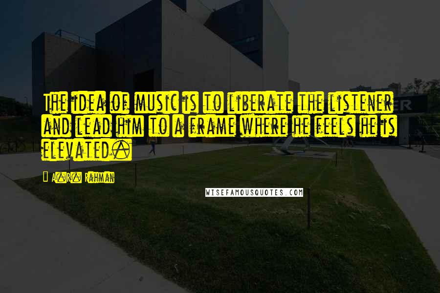 A.R. Rahman Quotes: The idea of music is to liberate the listener and lead him to a frame where he feels he is elevated.