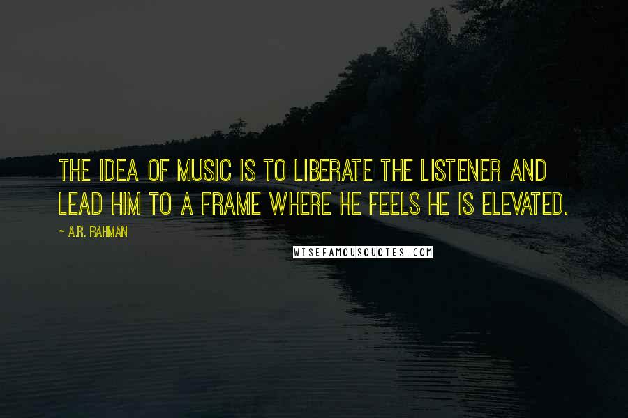 A.R. Rahman Quotes: The idea of music is to liberate the listener and lead him to a frame where he feels he is elevated.