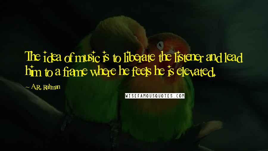 A.R. Rahman Quotes: The idea of music is to liberate the listener and lead him to a frame where he feels he is elevated.