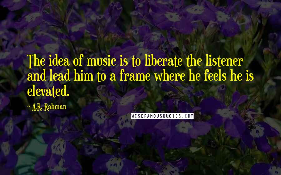 A.R. Rahman Quotes: The idea of music is to liberate the listener and lead him to a frame where he feels he is elevated.