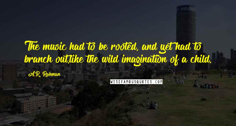 A.R. Rahman Quotes: The music had to be rooted, and yet had to branch out,like the wild imagination of a child.