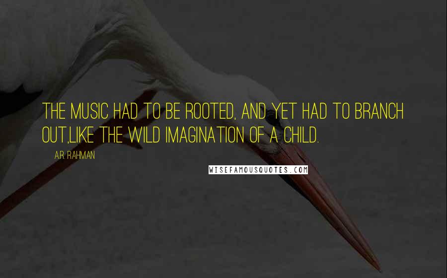 A.R. Rahman Quotes: The music had to be rooted, and yet had to branch out,like the wild imagination of a child.